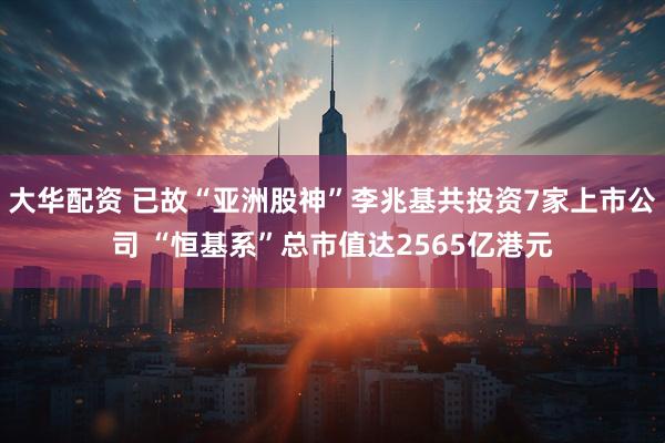 大华配资 已故“亚洲股神”李兆基共投资7家上市公司 “恒基系”总市值达2565亿港元