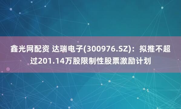 鑫光网配资 达瑞电子(300976.SZ)：拟推不超过201.14万股限制性股票激励计划