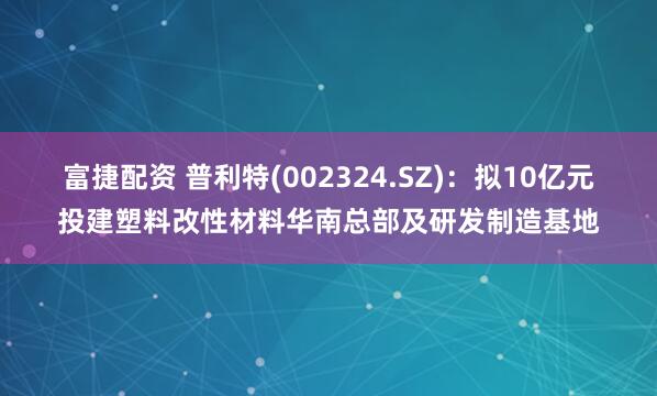 富捷配资 普利特(002324.SZ)：拟10亿元投建塑料改性材料华南总部及研发制造基地