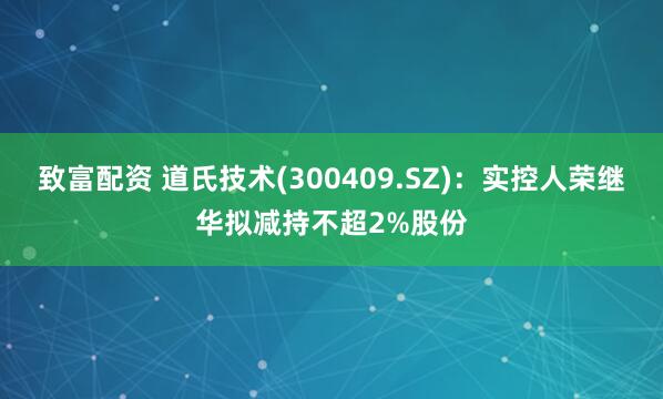 致富配资 道氏技术(300409.SZ)：实控人荣继华拟减持不超2%股份