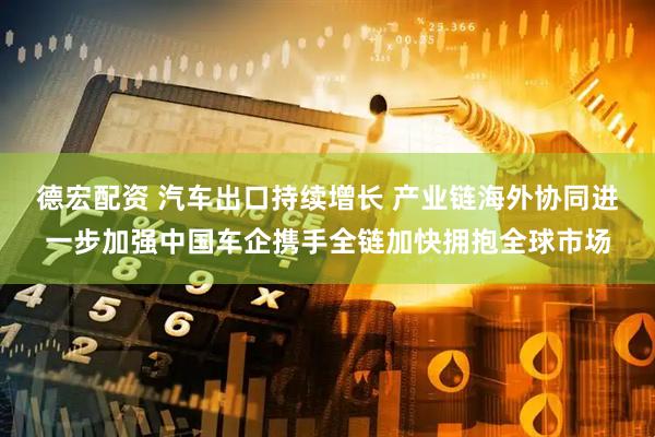 德宏配资 汽车出口持续增长 产业链海外协同进一步加强中国车企携手全链加快拥抱全球市场