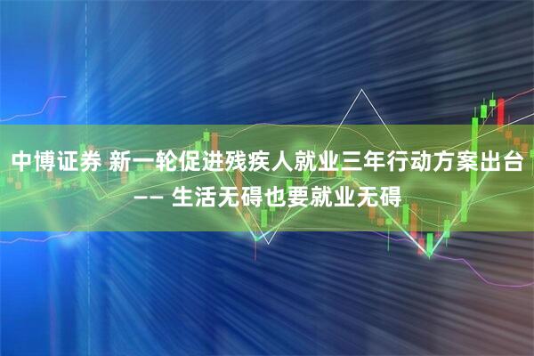 中博证券 新一轮促进残疾人就业三年行动方案出台—— 生活无碍也要就业无碍