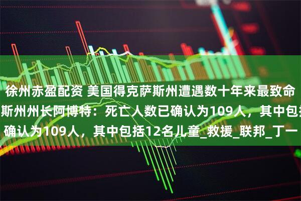 徐州赤盈配资 美国得克萨斯州遭遇数十年来最致命洪灾之一，美国得克萨斯州州长阿博特：死亡人数已确认为109人，其中包括12名儿童_救援_联邦_丁一