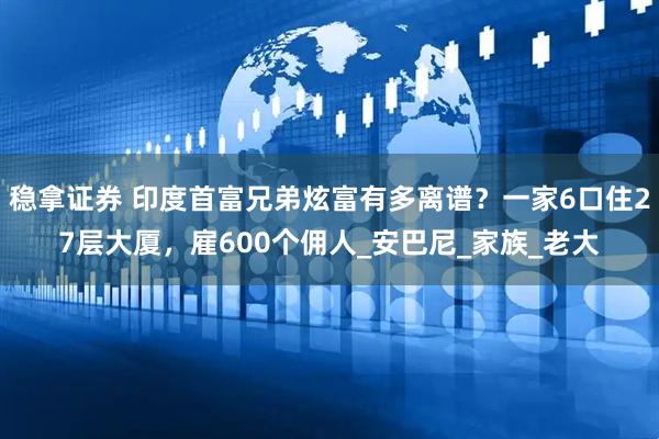 稳拿证券 印度首富兄弟炫富有多离谱？一家6口住27层大厦，雇600个佣人_安巴尼_家族_老大
