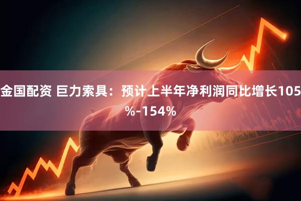 金国配资 巨力索具：预计上半年净利润同比增长105%-154%