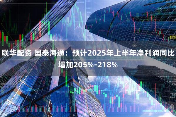 联华配资 国泰海通：预计2025年上半年净利润同比增加205%-218%