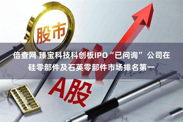 倍查网 臻宝科技科创板IPO“已问询” 公司在硅零部件及石英零部件市场排名第一