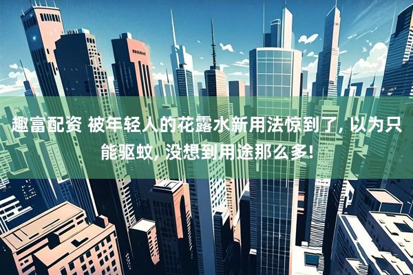 趣富配资 被年轻人的花露水新用法惊到了, 以为只能驱蚊, 没想到用途那么多!
