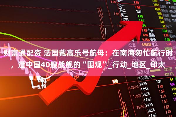 财富通配资 法国戴高乐号航母：在南海匆忙航行时，遭中国40艘战舰的“围观”_行动_地区_印太