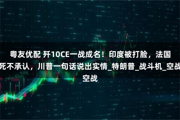 粤友优配 歼10CE一战成名！印度被打脸，法国死不承认，川普一句话说出实情_特朗普_战斗机_空战