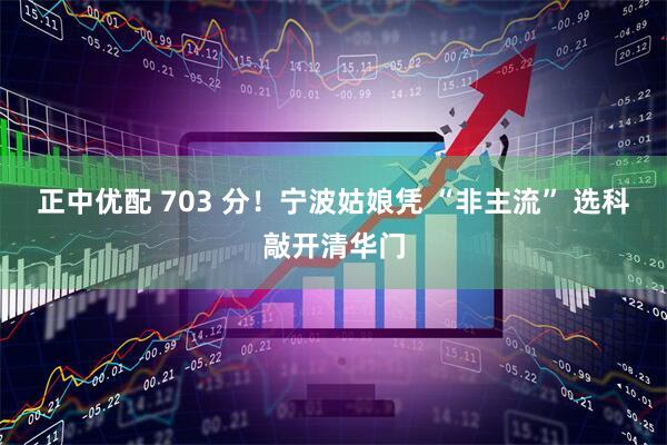 正中优配 703 分！宁波姑娘凭 “非主流” 选科敲开清华门