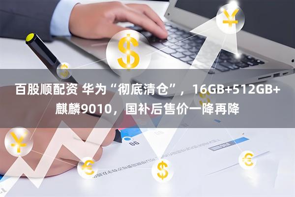 百股顺配资 华为“彻底清仓”，16GB+512GB+麒麟9010，国补后售价一降再降