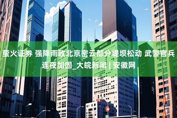 萤火证券 强降雨致北京密云部分堤坝松动 武警官兵连夜加固_大皖新闻 | 安徽网