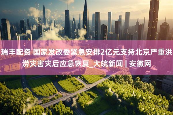 瑞丰配资 国家发改委紧急安排2亿元支持北京严重洪涝灾害灾后应急恢复_大皖新闻 | 安徽网