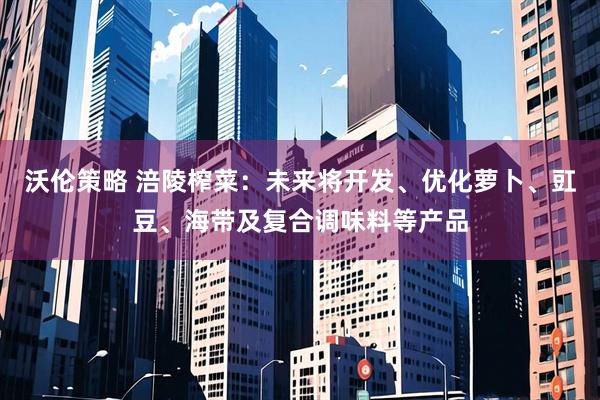 沃伦策略 涪陵榨菜：未来将开发、优化萝卜、豇豆、海带及复合调味料等产品