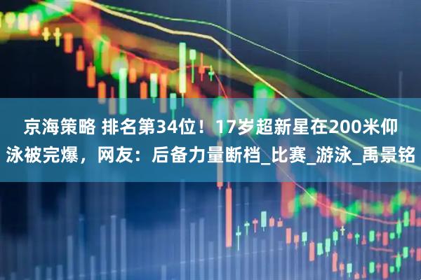 京海策略 排名第34位！17岁超新星在200米仰泳被完爆，网友：后备力量断档_比赛_游泳_禹景铭