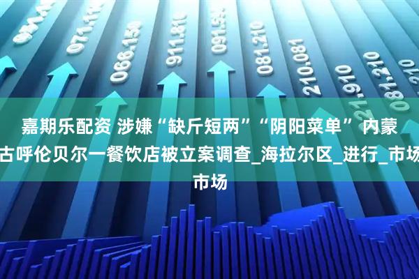 嘉期乐配资 涉嫌“缺斤短两”“阴阳菜单” 内蒙古呼伦贝尔一餐饮店被立案调查_海拉尔区_进行_市场