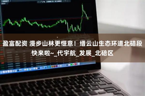盈富配资 漫步山林更惬意！缙云山生态环道北碚段快来啦~_代宇航_发展_北碚区