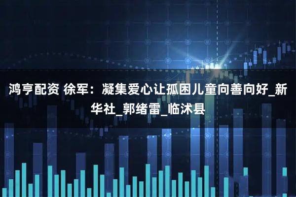 鸿亨配资 徐军：凝集爱心让孤困儿童向善向好_新华社_郭绪雷_临沭县