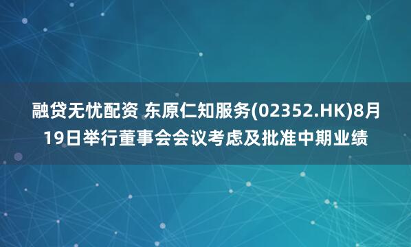 融贷无忧配资 东原仁知服务(02352.HK)8月19日举行董事会会议考虑及批准中期业绩