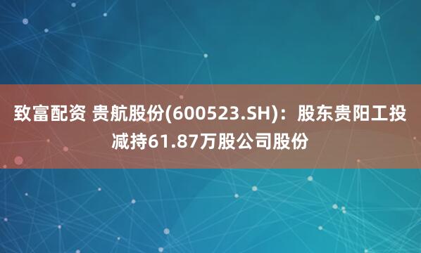 致富配资 贵航股份(600523.SH)：股东贵阳工投减持61.87万股公司股份