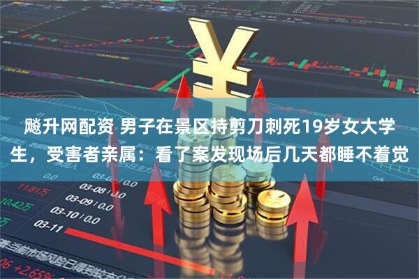 飚升网配资 男子在景区持剪刀刺死19岁女大学生，受害者亲属：看了案发现场后几天都睡不着觉