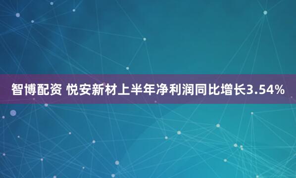 智博配资 悦安新材上半年净利润同比增长3.54%