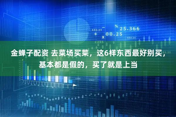金蝉子配资 去菜场买菜，这6样东西最好别买，基本都是假的，买了就是上当