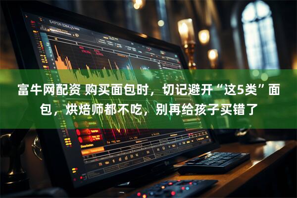 富牛网配资 购买面包时，切记避开“这5类”面包，烘焙师都不吃，别再给孩子买错了
