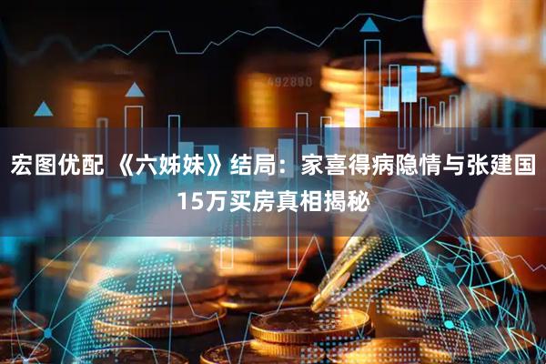 宏图优配 《六姊妹》结局：家喜得病隐情与张建国15万买房真相揭秘