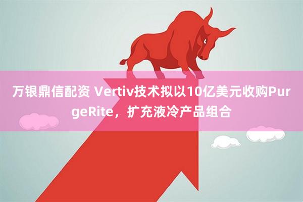 万银鼎信配资 Vertiv技术拟以10亿美元收购PurgeRite，扩充液冷产品组合