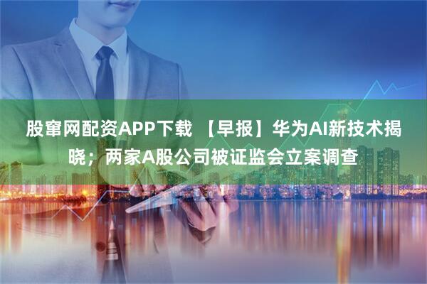 股窜网配资APP下载 【早报】华为AI新技术揭晓；两家A股公司被证监会立案调查