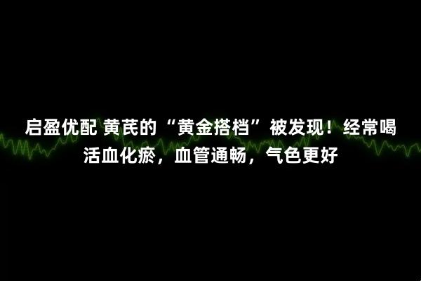 启盈优配 黄芪的 “黄金搭档” 被发现！经常喝活血化瘀，血管通畅，气色更好