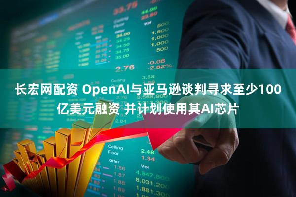 长宏网配资 OpenAI与亚马逊谈判寻求至少100亿美元融资 并计划使用其AI芯片
