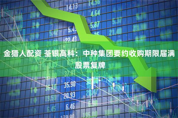 金猎人配资 荃银高科：中种集团要约收购期限届满 股票复牌
